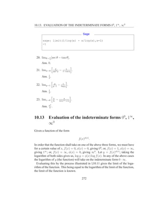 10.13. EVALUATION OF THE INDETERMINATE FORMS 00 , 1∞ , ∞0

                                                       Sage

       sage: limit(1/log(x) - x/log(x),x=1)
       -1



 20. limθ→ π [sec θ − tan θ].
           2

      Ans. 0.
                       2           1
 21. limφ→0         sin2 φ
                             −   1−cos φ
                                               .

      Ans. 1 .
           2

                     y          1
 22. limy→1         y−1
                          −   log y
                                      .

      Ans. 1 .
           2

                    π            π
 23. limz→0         4z
                         −   2z(eπz +1)
                                           .
             π2
      Ans.   8
                .


10.13        Evaluation of the indeterminate forms 00, 1∞,
             ∞0
Given a function of the form

                                                   f (x)φ(x) .
In order that the function shall take on one of the above three forms, we must have
for a certain value of x, f (x) = 0, φ(x) = 0, giving 00 ; or, f (x) = 1, φ(x) = ∞,
giving 1∞ ; or, f (x) = ∞, φ(x) = 0, giving ∞0 . Let y = f (x)φ(x) ; taking the
logarithm of both sides gives us, log y = φ(x) log f (x). In any of the above cases
the logarithm of y (the function) will take on the indeterminate form 0 · ∞.
  Evaluating this by the process illustrated in §10.11 gives the limit of the loga-
rithm of the function. This being equal to the logarithm of the limit of the function,
the limit of the function is known.

                                                      272
 