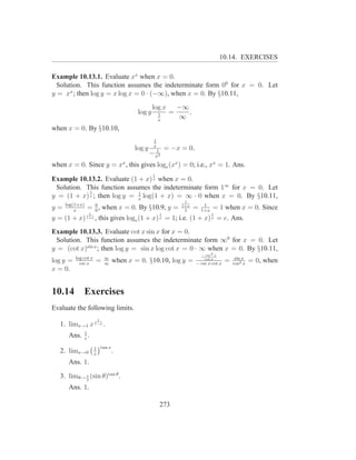 10.14. EXERCISES

Example 10.13.1. Evaluate xx when x = 0.
  Solution. This function assumes the indeterminate form 00 for x = 0. Let
y = xx ; then log y = x log x = 0 · (−∞), when x = 0. By §10.11,
                                               log x        −∞
                                       log y       1    =      ,
                                                   x
                                                            ∞
when x = 0. By §10.10,
                                               1
                                               x
                                      log y     1      = −x = 0,
                                              − x2
when x = 0. Since y = xx , this gives loge (xx ) = 0; i.e., xx = 1. Ans.
                                               1
Example 10.13.2. Evaluate (1 + x) x when x = 0.
 Solution. This function assumes the indeterminate form 1∞ for x = 0. Let
            1                1
y = (1 + x) x ; then log y = x log(1 + x) = ∞ · 0 when x = 0. By §10.11,
                                                              1
     log(1+x)     0                                          1+x        1
y=       x
                = 0 , when x = 0. By §10.9, y =               1
                                                                   =   1+x
                                                                             = 1 when x = 0. Since
                 1                                 1                         1
y = (1 + x)     1+x   , this gives loge (1 + x) = 1; i.e. (1 + x) = e. Ans.
                                                   x                         x



Example 10.13.3. Evaluate cot x sin x for x = 0.
 Solution. This function assumes the indeterminate form ∞0 for x = 0. Let
y = (cot x)sin x ; then log y = sin x log cot x = 0 · ∞ when x = 0. By §10.11,
                                                                       − csc2 x
          log cot x        ∞                                                            sin x
log y =     csc x
                       =   ∞
                               when x = 0. §10.10, log y =              cot x
                                                                   − csc x cot x
                                                                                   =   cos2 x
                                                                                                = 0, when
x = 0.


10.14         Exercises
Evaluate the following limits.
                       1
   1. limx→1 x 1−x .
      Ans. 1 .
           e

                      1 tan x
   2. limx→0          x
                              .
      Ans. 1.

   3. limθ→ π (sin θ)tan θ .
            2

      Ans. 1.

                                                   273
 