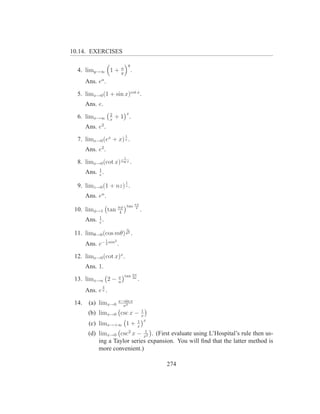 10.14. EXERCISES

                                         y
                                 a
  4. limy→∞ 1 +                  y
                                             .
       Ans. ea .

  5. limx→0 (1 + sin x)cot x .
       Ans. e.
                        2                x
  6. limx→∞             x
                            +1 .
       Ans. e2 .
                                     1
  7. limx→0 (ex + x) x .
       Ans. e2 .
                                     1
  8. limx→0 (cot x) log x .
       Ans. 1 .
            e
                                     1
  9. limz→0 (1 + nz) z .
       Ans. en .
                                                 πφ
                                         tan
 10. limφ→1 tan πφ
                 4
                                                  2
                                                          .
              1
       Ans.   e
                .
                                         n
 11. limθ→0 (cos mθ) θ2 .
                    1       2
       Ans. e− 2 nm .

 12. limx→0 (cot x)x .
       Ans. 1.
                                                 πx
                                x tan
 13. limx→a 2 −                 a
                                                 2a
                                                      .
               2
       Ans. e .π


                                x−sin x
 14.    (a) limx→0                x3
                                                    1
        (b) limx→0 csc x −                          x
                                                  1 x
        (c) limx→+∞ 1 +                           x
                                                      1
        (d) limx→0 csc2 x                         − x2
                                 . (First evaluate using L’Hospital’s rule then us-
            ing a Taylor series expansion. You will ﬁnd that the latter method is
            more convenient.)

                                                              274
 