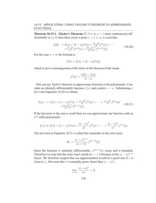 10.15. APPLICATION: USING TAYLOR’S THEOREM TO APPROXIMATE
FUNCTIONS.
Theorem 10.15.1. (Taylor’s Theorem) If f (x) is n + 1 times continuously dif-
ferentiable in (a, b) then there exists a point x = ξ ∈ (a, b) such that
                                                             2
                f (b) = f (a) + (b − a)f ′ (a) + (b−a) f ′′ (a) + · · ·
                                                     2!
                               n                 n+1                           (10.20)
                        + (b−a) f (n) (a) + (b−a) f (n+1) (ξ).
                            n!                (n+1)!

For the case n = 0, the formula is

                           f (b) = f (a) + (b − a)f ′ (ξ),

which is just a rearrangement of the terms in the theorem of the mean,

                                           f (b) − f (a)
                               f ′ (ξ) =                 .
                                               b−a
  One can use Taylor’s theorem to approximate functions with polynomials. Con-
sider an inﬁnitely differentiable function f (x) and a point x = a. Substituting x
for b into Equation 10.20 we obtain,

                                              2                  (x−a)n (n)
   f (x) = f (a) + (x − a)f ′ (a) + (x−a) f ′′ (a) + · · · +
                                      2!                           n!
                                                                       f (a)
                           n+1                                                 (10.21)
                    + (x−a) f (n+1) (ξ).
                        (n+1)!

If the last term in the sum is small then we can approximate our function with an
nth order polynomial.

                                       (x − a)2 ′′             (x − a)n (n)
    f (x) ≈ f (a) + (x − a)f ′ (a) +           f (a) + · · · +         f (a)
                                          2!                      n!
The last term in Equation 10.21 is called the remainder or the error term,

                                   (x − a)n+1 (n+1)
                            Rn =             f      (ξ).
                                    (n + 1)!

Since the function is inﬁnitely differentiable, f (n+1) (ξ) exists and is bounded.
Therefore we note that the error must vanish as x → 0 because of the (x − a)n+1
factor. We therefore suspect that our approximation would be a good one if x is
close to a. Also note that n! eventually grows faster than (x − a)n ,

                                    (x − a)n
                                 lim         = 0.
                                n→∞    n!

                                           276
 