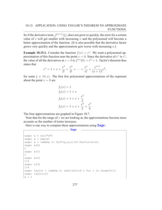 10.15. APPLICATION: USING TAYLOR’S THEOREM TO APPROXIMATE
                                                 FUNCTIONS.
So if the derivative term, f (n+1) (ξ), does not grow to quickly, the error for a certain
value of x will get smaller with increasing n and the polynomial will become a
better approximation of the function. (It is also possible that the derivative factor
grows very quickly and the approximation gets worse with increasing n.)
Example 10.15.1. Consider the function f (x) = ex . We want a polynomial ap-
proximation of this function near the point x = 0. Since the derivative of ex is ex ,
the value of all the derivatives at x = 0 is f (n) (0) = e0 = 1. Taylor’s theorem thus
states that
                                 x2 x3                xn     xn+1 ξ
                  ex = 1 + x +       +     + ··· +       +         e,
                                 2!    3!             n! (n + 1)!
for some ξ ∈ (0, x). The ﬁrst few polynomial approximations of the exponent
about the point x = 0 are

                              f1 (x) = 1
                              f2 (x) = 1 + x
                                               x2
                              f3 (x) = 1 + x +
                                               2
                                               x2 x3
                              f4 (x) = 1 + x +    +
                                               2    6
The four approximations are graphed in Figure 10.7.
  Note that for the range of x we are looking at, the approximations become more
accurate as the number of terms increases.
  Here is one way to compute these approximations using Sage :
                                        Sage

sage:   x = var("x")
sage:   y = exp(x)
sage:   a = lambda n: diff(y,x,n)(0)/factorial(n)
sage:   a(0)
1
sage:   a(1)
1
sage:   a(2)
1/2
sage:   a(3)
1/6
sage:   taylor = lambda n: sum([a(i)*xˆi for i in range(n)])
sage:   taylor(2)
x + 1


                                          277
 