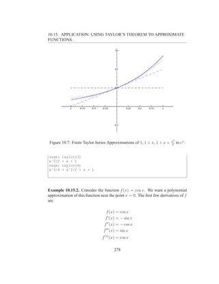 10.15. APPLICATION: USING TAYLOR’S THEOREM TO APPROXIMATE
FUNCTIONS.




                                                                        x2
Figure 10.7: Finite Taylor Series Approximations of 1, 1 + x, 1 + x +   2
                                                                             to ex .


sage:   taylor(3)
xˆ2/2   + x + 1
sage:   taylor(4)
xˆ3/6   + xˆ2/2 + x + 1




Example 10.15.2. Consider the function f (x) = cos x. We want a polynomial
approximation of this function near the point x = 0. The ﬁrst few derivatives of f
are

                                  f (x) = cos x
                                 f ′ (x) = − sin x
                                f ′′ (x) = − cos x
                                f ′′′ (x) = sin x
                               f (4) (x) = cos x

                                       278
 