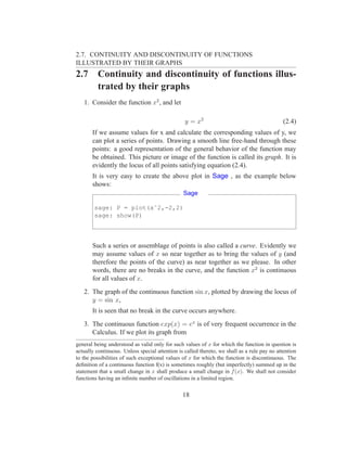 2.7. CONTINUITY AND DISCONTINUITY OF FUNCTIONS
ILLUSTRATED BY THEIR GRAPHS
2.7      Continuity and discontinuity of functions illus-
         trated by their graphs
   1. Consider the function x2 , and let

                                                 y = x2                                       (2.4)
       If we assume values for x and calculate the corresponding values of y, we
       can plot a series of points. Drawing a smooth line free-hand through these
       points: a good representation of the general behavior of the function may
       be obtained. This picture or image of the function is called its graph. It is
       evidently the locus of all points satisfying equation (2.4).
       It is very easy to create the above plot in Sage , as the example below
       shows:
                                                Sage

        sage: P = plot(xˆ2,-2,2)
        sage: show(P)



       Such a series or assemblage of points is also called a curve. Evidently we
       may assume values of x so near together as to bring the values of y (and
       therefore the points of the curve) as near together as we please. In other
       words, there are no breaks in the curve, and the function x2 is continuous
       for all values of x.
   2. The graph of the continuous function sin x, plotted by drawing the locus of
      y = sin x,
       It is seen that no break in the curve occurs anywhere.
   3. The continuous function exp(x) = ex is of very frequent occurrence in the
      Calculus. If we plot its graph from
general being understood as valid only for such values of x for which the function in question is
actually continuous. Unless special attention is called thereto, we shall as a rule pay no attention
to the possibilities of such exceptional values of x for which the function is discontinuous. The
deﬁnition of a continuous function f(x) is sometimes roughly (but imperfectly) summed up in the
statement that a small change in x shall produce a small change in f (x). We shall not consider
functions having an inﬁnite number of oscillations in a limited region.


                                                18
 