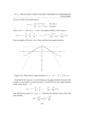 10.15. APPLICATION: USING TAYLOR’S THEOREM TO APPROXIMATE
                                                 FUNCTIONS.
It’s easy to pick out the pattern here,

                                   (−1)n/2 cos x       for even n,
                    f (n) (x) =
                                   (−1)(n+1)/2 sin x   for odd n.

Since cos(0) = 1 and sin(0) = 0 the n-term approximation of the cosine is,

                 x2 x4 x6                            x2(n−1)    x2n
   cos x = 1 −      +    −    + · · · + (−1)2(n−1)            +      cos ξ.
                 2!   4!   6!                      (2(n − 1))! (2n)!
Here are graphs of the one-, two-, three- and four-term approximations.




                                                           x2          x2       x4
 Figure 10.8: Taylor Series Approximations of 1, 1 −       2
                                                              ,   1−   2
                                                                            +   4!
                                                                                     to cos x.

  Note that for the range of x we are looking at, the approximations become more
accurate as the number of terms increases. Consider the ten term approximation
of the cosine about x = 0,
                                  x2 x4           x18 x20
                  cos x = 1 −        +    − ··· −    +    cos ξ.
                                  2!   4!         18! 20!
Note that for any value of ξ, | cos ξ| ≤ 1. Therefore the absolute value of the error
term satisﬁes,
                                      x20         |x|20
                            |R| =         cos ξ ≤       .
                                      20!          20!

                                          279
 