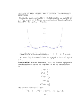 10.15. APPLICATION: USING TAYLOR’S THEOREM TO APPROXIMATE
FUNCTIONS.
 Note that the error is very small for x < 6, fairly small but non-negligible for
x ≈ 7 and large for x > 8. The ten term approximation of the cosine, plotted in
Figure 10.9, behaves just we would predict.




                                                     x2       x4       x6       x8
  Figure 10.9: Taylor Series Approximation of 1 −    2
                                                          +   4!
                                                                   −   6!
                                                                            +   8!
                                                                                     to cos x.

 The error is very small until it becomes non-negligible at x ≈ 7 and large at
x ≈ 8.
Example 10.15.3. Consider the function f (x) = ln x. We want a polynomial
approximation of this function near the point x = 1. The ﬁrst few derivatives of f
are
                                    f (x) = ln x
                                             1
                                   f ′ (x) =
                                             x
                                                1
                                  f ′′ (x) = − 2
                                                x
                                              2
                                  f ′′′ (x) = 3
                                             x
                                                3
                                 f (4) (x) = − 4
                                                x
The derivatives evaluated at x = 1 are
            f (1) = 0,      f (n) (1) = (−1)n−1 (n − 1)!,      for n ≥ 1.

                                       280
 