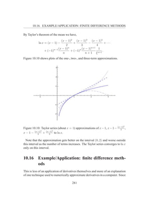 10.16. EXAMPLE/APPLICATION: FINITE DIFFERENCE METHODS

By Taylor’s theorem of the mean we have,
                            (x − 1)2 (x − 1)3 (x − 1)4
            ln x = (x − 1) −          +          −            + ···
                                2          3           4
                                  n                n+1
                      n−1 (x − 1)         n (x − 1)      1
                + (−1)              + (−1)              n+1
                                                            .
                             n                 n+1 ξ
Figure 10.10 shows plots of the one-, two-, and three-term approximations.




                                                                                 2
Figure 10.10: Taylor series (about x = 1) approximations of x − 1, x − 1 − (x−1) ,
                                                                             2
         (x−1)2  (x−1)3
x − 1 − 2 + 3 to ln x.

  Note that the approximation gets better on the interval (0, 2) and worse outside
this interval as the number of terms increases. The Taylor series converges to ln x
only on this interval.


10.16      Example/Application: ﬁnite difference meth-
           ods
This is less of an application of derivatives themselves and more of an explanation
of one technique used to numerically approximate derivatives in a computer. Since

                                       281
 