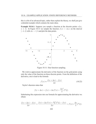 10.16. EXAMPLE/APPLICATION: FINITE DIFFERENCE METHODS

this is a bit of an advanced topic, rather than explain the theory, we shall just give
a detailed example which contains the main ideas.
Example 10.16.1. Suppose you sample a function at the discrete points n∆x,
n ∈ Z. In Figure 10.11 we sample the function f (x) = sin x on the interval
[−4, 4] with ∆x = 1/4 and plot the data points.
                                           1



                                        0.5



     -4                -2                                      2             4


                                    -0.5



                                         -1
                      Figure 10.11: Sine function sampling.

 We wish to approximate the derivative of the function on the grid points using
only the value of the function on those discrete points. From the deﬁnition of the
derivative, one is lead to the formula

                                        f (x + ∆x) − f (x)
                            f ′ (x) ≈                      .                  (10.22)
                                               ∆x
 Taylor’s theorem states that
                                                         ∆x2 ′′
                   f (x + ∆x) = f (x) + ∆xf ′ (x) +         f (ξ).
                                                          2
Substituting this expression into our formula for approximating the derivative we
obtain

                                                  2
f (x + ∆x) − f (x)   f (x) + ∆xf ′ (x) + ∆x f ′′ (ξ) − f (x)            ∆x ′′
                   =                      2
                                                             = f ′ (x)+    f (ξ).
       ∆x                             ∆x                                 2

                                           282
 
