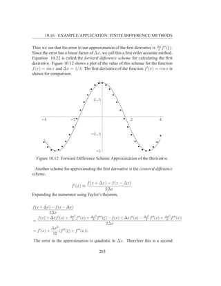10.16. EXAMPLE/APPLICATION: FINITE DIFFERENCE METHODS

Thus we see that the error in our approximation of the ﬁrst derivative is ∆x f ′′ (ξ).
                                                                              2
Since the error has a linear factor of ∆x, we call this a ﬁrst order accurate method.
Equation 10.22 is called the forward difference scheme for calculating the ﬁrst
derivative. Figure 10.12 shows a plot of the value of this scheme for the function
f (x) = sin x and ∆x = 1/4. The ﬁrst derivative of the function f ′ (x) = cos x is
shown for comparison.

                                            1



                                          0.5



     -4                   -2                                     2                 4


                                         -0.5



                                           -1
  Figure 10.12: Forward Difference Scheme Approximation of the Derivative.

  Another scheme for approximating the ﬁrst derivative is the centered difference
scheme,

                              f (x + ∆x) − f (x − ∆x)
                           f ′ (x) ≈                  .
                                         2∆x
Expanding the numerator using Taylor’s theorem,

f (x + ∆x) − f (x − ∆x)
           2∆x
                           2             ∆x3 ′′′                            ∆x2 ′′         ∆x3 ′′′
    f (x) + ∆xf ′ (x) + ∆x f ′′ (x) +
                         2                6 f (ξ)   − f (x) + ∆xf ′ (x) −    2 f (x)   +    6 f (ψ)
=
                                                   2∆x
              ∆x2 ′′′
= f ′ (x) +       (f (ξ) + f ′′′ (ψ)).
               12
The error in the approximation is quadratic in ∆x. Therefore this is a second

                                             283
 
