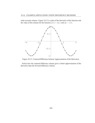 10.16. EXAMPLE/APPLICATION: FINITE DIFFERENCE METHODS

order accurate scheme. Figure 10.13 is a plot of the derivative of the function and
the value of this scheme for the function f (x) = sin x and ∆x = 1/4.

                                       1



                                    0.5



     -4               -2                                  2                4


                                  -0.5



                                     -1
  Figure 10.13: Centered Difference Scheme Approximation of the Derivative.

 Notice how the centered difference scheme gives a better approximation of the
derivative than the forward difference scheme.




                                       284
 