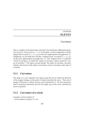 CHAPTER
                                                                     ELEVEN

                                                                      Curvature


This is a chapter of advanced topics devoted to the elementary differential geom-
etry of curves. Given a curve y = f (x) in the plane, we have studied how well the
tangent line at a point P0 = (x0 , y0 ) on the curve approximates the graph near P0 .
Analgously, we can study how well the a “tangent circle” at a point P0 = (x0 , y0 )
on the curve approximates the graph near P0 . This “tangent circle” is called the
“circle of curvature,” its radius the “radius of curvature,” and its center the “cen-
ter of curvature.” The topics covered include: the radius of curvature, curvature
(which is the inverse of the radius of curvature), circle of curvature, and center of
curvature.


11.1      Curvature
The shape of a curve depends very largely upon the rate at which the direction
of the tangent changes as the point of contact describes the curve. This rate of
change of direction is called curvature and is denoted by K. We now proceed to
ﬁnd its analytical expression, ﬁrst for the simple case of the circle, and then for
curves in general.


11.2      Curvature of a circle
Consider a circle of radius R.
 In the notation of Figure 11.1, let

                                        285
 