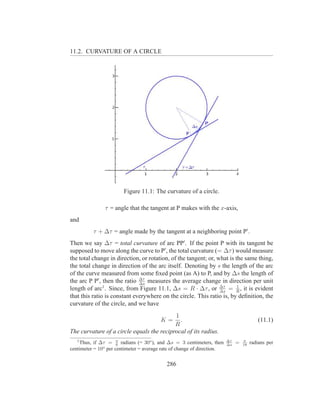 11.2. CURVATURE OF A CIRCLE




                        Figure 11.1: The curvature of a circle.

               τ = angle that the tangent at P makes with the x-axis,
and
          τ + ∆τ = angle made by the tangent at a neighboring point P′ .
Then we say ∆τ = total curvature of arc PP′ . If the point P with its tangent be
supposed to move along the curve to P′ , the total curvature (= ∆τ ) would measure
the total change in direction, or rotation, of the tangent; or, what is the same thing,
the total change in direction of the arc itself. Denoting by s the length of the arc
of the curve measured from some ﬁxed point (as A) to P, and by ∆s the length of
the arc P P′ , then the ratio ∆τ measures the average change in direction per unit
                              ∆s
length of arc1 . Since, from Figure 11.1, ∆s = R · ∆τ , or ∆τ = R , it is evident
                                                                 ∆s
                                                                         1

that this ratio is constant everywhere on the circle. This ratio is, by deﬁnition, the
curvature of the circle, and we have
                                           1
                                         K=  .                                            (11.1)
                                           R
The curvature of a circle equals the reciprocal of its radius.
                                                                         ∆τ
   1
    Thus, if ∆τ = π radians (= 30o ), and ∆s = 3 centimeters, then
                      6                                                  ∆s   =   π
                                                                                  18   radians per
centimeter = 10o per centimeter = average rate of change of direction.


                                            286
 