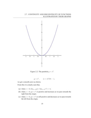 2.7. CONTINUITY AND DISCONTINUITY OF FUNCTIONS
                             ILLUSTRATED BY THEIR GRAPHS




                   Figure 2.2: The parabola y = x2 .



                        y = ex ,          (e = 2.718 · · · ),
we get a smooth curve as shown.
From this it is clearly seen that,

 (a) when x = 0, limx→0 y(= limx→0 ex ) = 1;
 (b) when x > 0, y(= ex ) is positive and increases as we pass towards the
     right from the origin;
 (c) when x < 0, y(= ex ) is still positive and decreases as we pass towards
     the left from the origin.

                                     19
 