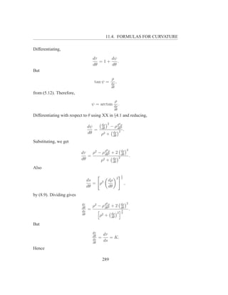 11.4. FORMULAS FOR CURVATURE

Differentiating,

                                    dτ     dψ
                                       =1+    .
                                    dθ     dθ
But
                                                    ρ
                                     tan ψ =        dρ
                                                         ,
                                                    dθ

from (5.12). Therefore,
                                                         ρ
                                    ψ = arctan          dρ
                                                                 .
                                                        dθ

Differentiating with respect to θ using XX in §4.1 and reducing,

                                             dρ 2            d2 ρ
                                dψ       − ρ dθ2
                                   = dθ       2 .
                                dθ   ρ2 + dρ
                                          dθ

Substituting, we get
                                               2                             2
                           dτ   ρ2 − ρ d ρ + 2 dρ
                                       dθ2      dθ
                              =               2                                  .
                           dθ       ρ 2 + dρ
                                                        dθ

Also
                                                                     1
                                                             2       2
                                ds                 dρ
                                   = ρ2                                  ,
                                dθ                 dθ
by (8.9). Dividing gives
                                               2                     dρ 2
                           dτ
                           dθ
                                    ρ2 − ρ d ρ + 2
                                           dθ2                       dθ
                           ds
                                =                                    3           .
                                                    dρ 2             2
                           dθ            ρ2   +     dθ

But
                                    dτ
                                    dθ       dτ
                                    ds
                                         =      = K.
                                    dθ
                                             ds
Hence

                                             289
 