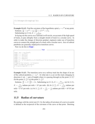 11.5. RADIUS OF CURVATURE

-1/(4*sqrt(2)*sqrt(pˆ2))



Example 11.4.2. Find the curvature of the logarithmic spiral ρ = eaθ at any point.
                               2
  Solution. dρ = aeaθ = aρ; d ρ = a2 eaθ = a2 ρ.
             dθ               dθ2
                                   1
  Substituting in (11.4), K = ρ√1+a2 .
  In laying out the curves on a railroad it will not do, on account of the high speed
of trains, to pass abruptly from a straight stretch of track to a circular curve. In
order to make the change of direction gradual, engineers make use of transition
curves to connect the straight part of a track with a circular curve. Arcs of cubical
parabolas are generally employed as transition curves.
  Now we do this in Sage :
                                           Sage

sage: rho = var("rho")
sage: t = var("t")
sage: r = var("r")
sage: a = var("a")
sage: r = exp(a*t)
sage: K = (rˆ2-r*diff(r,t,2)+2*diff(r,t)ˆ2)/(rˆ2+diff(r,t)ˆ2)ˆ(3/2)
sage: K
1/sqrt(aˆ2*eˆ(2*a*t) + eˆ(2*a*t))
sage: K.simplify_rational()
eˆ(-(a*t))/sqrt(aˆ2 + 1)




Example 11.4.3. The transition curve on a railway track has the shape of an arc
of the cubical parabola y = 1 x3 . At what rate is a car on this track changing its
                                3
direction (1 mi. = unit of length) when it is passing through (a) the point (3, 9)?
                  8
(b) the point (2, 3 )? (c) the point (1, 1 )?
                                         3
                        d2
  Solution. dx = x2 , dxy = 2x. Substituting in (11.3), K = 2x4 3 . (a) At (3, 9),
            dy
                           2
                                                                               (1+x ) 2
          6                            ′                                8              4
K =           3   radians per mile = 28 per mile. (b) At (2,            3
                                                                          ),   K =         3   radians per
        (82) 2                                                                       (17) 2
           o   ′                 1                  2            1
mile = 3 16 per mile. (c) At (1, 3 ), K =               3   =   √
                                                                  2
                                                                      radians per mile = 40o 30′ per
                                                  (2) 2
mile.


11.5          Radius of curvature
By analogy with the circle (see (11.1)), the radius of curvature of a curve at a point
is deﬁned as the reciprocal of the curvature of the curve at that point. Denoting

                                            291
 