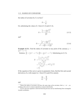 11.5. RADIUS OF CURVATURE

the radius of curvature by R, we have2

                                                            1
                                                  R=          .
                                                            K
Or, substituting the values of x from (11.3) and (11.4),
                                                                       3
                                                              dy 2     2
                                                   1+         dx
                                      R=                    d2 y
                                                                                          (11.5)
                                                            dx2

and3
                                                                        3
                                                    2         dρ 2      2
                                                  ρ +         dθ
                                 R=                                         .             (11.6)
                                                        2              dρ 2
                                          ρ2 − ρ d ρ + 2
                                                 dθ2                   dθ

Example 11.5.1. Find the radius of curvature at any point of the catenary y =
a    x      x
2
  (e a + e− a ).
                      x      x    d2          x      x
  Solution. dx = 1 (e a − e− a ); dxy = 2a (e a − e− a ). Substituting in (11.5),
              dy
                 2                   2
                                         1


                                      "
                                                    x         «2 # 3
                                                         −x        2
                                              „
                                                  e a −e a
                                       1+              2
                             R =                x   −x
                                              e a −e a
                                      „ x         2a«3
                                                −x
                                        e a −e a
                                                                       x      x
                                             2                      a(e a −e− a )2
                                  =        x    −x
                                         e a −e a
                                                              =            4
                                             2a
                                      y2
                                  =   a
                                          .
If the equation of the curve is given in parametric form, ﬁnd the ﬁrst and second
derivatives of y with respect to x from (9.5) and (9.6), namely:
                                                             dy
                                              dy             dt
                                                 =           dx
                                                                ,
                                              dx             dt

and
   2
      Hence the radius of curvature will have the same sign as the curvature, that is, + or −, ac-
cording as the curve is concave upwards or concave downwards.
    3
      In §9.4, the next equation is derived from the previous one by transforming from rectangular
to polar coordinates.


                                                     292
 