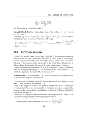 11.6. CIRCLE OF CURVATURE


                                               dx d2 y      dy d2 x
                                     d2 y      dt dt2
                                                         −  dt dt2
                                          =                         ,
                                     dx2                 dx 3
                                                         dt

and then substitute4 the results in (11.5).
Example 11.5.2. Find the radius of curvature of the cycloid x = a(t − sin t),
y = a(t − cos t).
                                                         2x                2y
  Solution. dx = a(1 − cos t), dy = a sin t; d 2 = a sin t, d 2 = a cos t. Substi-
               dt                   dt                  dt                dt
tuting the previous example and then in (11.5), we get
                                                                               h               i3
                                                                                              2 2
  dy              d2 y a(1−cos t)a cos t−a sin ta sin t                          1+( 1−cos t )
                                                                                      sin t
         sin t                                                1
  dx
     = 1−cos t , dx2 =         a3 (1−cos t)3
                                                        = a(1−cos t)2 , and R = −        1        =
                                                                                   a(1−cos t)2
     √
−2a 2 − 2 cos t.


11.6          Circle of curvature
Consider any point P on the curve C (see Figure 11.3). The tangent drawn to the
curve at P has the same slope as the curve itself at P (see §5.1). In an analogous
manner we may construct for each point of the curve a circle whose curvature is
the same as the curvature of the curve itself at that point. To do this, proceed as
follows. Draw the normal to the curve at P on the concave side of the curve.
  Move along this normal a distance R from P to a point C. With C as a center,
                                                                                 1
draw the circle passing through P . The curvature of this circle is then K = R ,
which also equals the curvature of the curve itself at P .
Deﬁnition 11.6.1. (First deﬁnition) The circle so constructed is called the circle
of curvature for the point P on the curve.
  In general, the circle of curvature of a curve at a point will cross the curve at that
point. This is illustrated in the Figure 11.3.
  Just as the tangent at P shows the direction of the curve at P , so the circle
of curvature at P aids us very materially in forming a geometric concept of the
curvature of the curve at P , the rate of change of direction of the curve and of the
circle being the same at P .
  The circle of curvature can be deﬁned as the limiting position of a secant circle,
a deﬁnition analogous to that of the tangent given in §3.9.
                                                                                               2 3/2
                                                                    h            2
                                                                                                i
                                                                        ( dx )
                                                                          dt         +( dy )
                                                                                        dt
   4
       Substituting these last two equations in (11.5) gives R =         dx d2 y  dy d2 x
                                                                                                       .
                                                                         dt dt2 − dt dt2




                                                 293
 