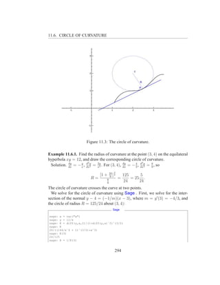 11.6. CIRCLE OF CURVATURE




                      Figure 11.3: The circle of curvature.

Example 11.6.1. Find the radius of curvature at the point (3, 4) on the equilateral
hyperbola xy = 12, and draw the corresponding circle of curvature.
                  y d2                              4 d2
 Solution. dx = − x , dxy = x2 . For (3, 4), dx = − 3 , dxy = 8 , so
           dy
                        2
                            2y               dy
                                                          2   9

                                       16 3
                              [1 +      9
                                          ]2       125      5
                         R=        8           =       = 25 .
                                   9
                                                   24      24
The circle of curvature crosses the curve at two points.
  We solve for the circle of curvature using Sage . First, we solve for the inter-
section of the normal y − 4 = (−1/m)(x − 3), where m = y ′ (3) = −4/3, and
the circle of radius R = 125/24 about (3, 4):
                                          Sage

sage: x = var("x")
sage: y = 12/x
sage: K = diff(y,x,2)/(1+diff(y,x)ˆ2)ˆ(3/2)
sage: K
24/((144/xˆ4 + 1)ˆ(3/2)*xˆ3)
sage: K(3)
24/125
sage: R = 1/K(3)


                                           294
 