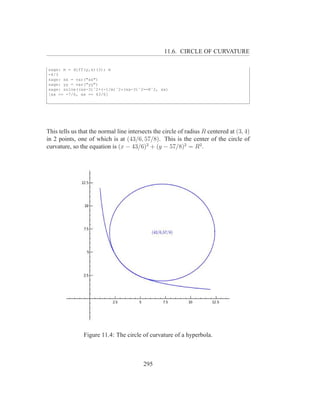 11.6. CIRCLE OF CURVATURE

sage: m = diff(y,x)(3); m
-4/3
sage: xx = var("xx")
sage: yy = var("yy")
sage: solve((xx-3)ˆ2+(-1/m)ˆ2*(xx-3)ˆ2==Rˆ2, xx)
[xx == -7/6, xx == 43/6]




This tells us that the normal line intersects the circle of radius R centered at (3, 4)
in 2 points, one of which is at (43/6, 57/8). This is the center of the circle of
curvature, so the equation is (x − 43/6)2 + (y − 57/8)2 = R2 .




               Figure 11.4: The circle of curvature of a hyperbola.



                                         295
 