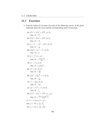 11.7. EXERCISES

11.7      Exercises
  1. Find the radius of curvature for each of the following curves, at the point
     indicated; draw the curve and the corresponding circle of curvature:

       (a) b2 x2 + a2 y 2 = a2 b2 , (a, 0).
                         2
           Ans. R = ba .
       (b) b2 y 2 + a2 y 2 = a2 b2 , (0, b).
                          2
           Ans. R = ab .
       (c) y = x4 − 4x3 − 18x2 , (0, 0).
                     1
           Ans. R = 36 .
       (d) 16y 2 = 4x4 − x6 , (2, 0).
           Ans. R = 2.
       (e) y = x3 , (x1 , y1 ).
                                               3
                            (1+9x1 4 ) 2
             Ans. R =          6x1
                                                   .
        (f) y 2 = x3 , (4, 8).
                      1                 3
             Ans. R = 3 (40) 2 .
       (g) y 2 = 8x, ( 9 , 3).
                       8
           Ans. R = 125 .
                        16
                             2
              x 2       y
       (h)    a
                    +   b
                             3
                                     = 1, (0, b).
                            a2
             Ans. R =       3b
                                 .
        (i) x2 = 4ay, (0, 0).
            Ans. R = 2a.
        (j) (y − x2 )2 = x5 , (0, 0).
            Ans. R = 1 .
                       2
       (k) b2 x2 − a2 y 2 = a2 b2 , (x1 , y1 ).
                                                       3
                            (b4 x1 2 +a4 y1 2 ) 2
             Ans. R =               a 4 b4
                                                           .
       (ℓ ) ex = sin y, (x1 , y1 ).
                              π
       (m) y = sin x,         2
                                ,1         .
                                 π
                                       √
       (n) y = cos x,            4
                                   ,       2 .

                                                               296
 
