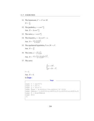 11.7. EXERCISES

 11. The lemniscate ρ2 = a2 cos 2θ.
          a2
     R=   3ρ
             .
                             θ
 12. The parabola ρ = a sec2 2 .
                      θ
     Ans. R = 2a sec3 2 .
                         θ
 13. The curve ρ = asin3 3 .

 14. The trisectrix ρ = 2a cos θ − a.
                                 3
                   a(5−4 cos θ) 2
     Ans. R =        9−6 cos θ
                                     .

 15. The equilateral hyperbola ρ2 cos 2θ = a2 .
                   ρ3
     Ans. R =      a2
                      .
                          a(1−e2 )
 16. The conic ρ =        1−e cos θ
                                    .
                                           3
                   a(1−e2 )(1−2e cos θ+e2 ) 2
     Ans. R =            (1−e cos θ)3
                                                .

 17. The curve

                                                x = 3t2 ,
                                                y = 3t − t3 ,
     t = 1.
     Ans. R = 6.
     In Sage :
                                                     Sage

      sage:      t = var(’t’)
      sage:      x = 3*tˆ2
      sage:      y = 3*t-tˆ3
      sage:      Rnum = (x.diff(t)ˆ2+y.diff(t)ˆ2)ˆ(3/2)
      sage:      Rdenom = x.diff(t)*y.diff(t,2)-y.diff(t)*x.diff(t,2)
      sage:      R = Rnum/Rdenom
      sage:      R(1)
      -6




                                                    298
 