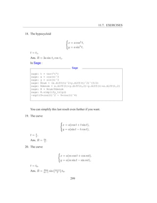 11.7. EXERCISES

18. The hypocycloid

                                           x = a cos3 t,
                                           y = a sin3 t,
   t = t1 .
   Ans. R = 3a sin t1 cos t1 .
   In Sage :
                                              Sage

    sage: t = var(’t’)
    sage: x = cos(t)ˆ3
    sage: y = sin(t)ˆ3
    sage: Rnum = (x.diff(t)ˆ2+y.diff(t)ˆ2)ˆ(3/2)
    sage: Rdenom = x.diff(t)*y.diff(t,2)-y.diff(t)*x.diff(t,2)
    sage: R = Rnum/Rdenom
    sage: R.simplify_trig()
    -sqrt(9*cos(t)ˆ2 - 9*cos(t)ˆ4)




   You can simplify this last result even further if you want.

19. The curve

                                    x = a(cos t + t sin t),
                                    y = a(sin t − t cos t),
   t = π.
       2
                πa
   Ans. R =      2
                   .

20. The curve

                                   x = a(m cos t + cos mt),
                                   y = a(m sin t − sin mt),
   t = t0 .
                4ma          m+1
   Ans. R =     m−1
                       sin    2
                                    t0 .

                                            299
 