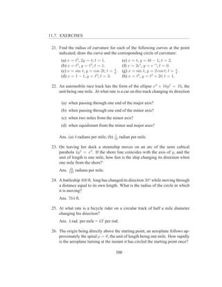 11.7. EXERCISES

 21. Find the radius of curvature for each of the following curves at the point
     indicated; draw the curve and the corresponding circle of curvature:
      (a) x = t2 , 2y = t; t = 1.        (e) x = t, y = 6t − 1; t = 2.
               2        3
      (b) x = t , y = t ; t = 1.         (f) x = 2et , y = e−t ; t = 0.
                                     π
      (c) x = sin t, y = cos 2t; t = 6 . (g) x = sin t, y = 2 cos t; t = π .
                                                                          4
      (d) x = 1 − t, y = t3 ; t = 3.     (h) x = t3 , y = t2 + 2t; t = 1.

 22. An automobile race track has the form of the ellipse x2 + 16y 2 = 16, the
     unit being one mile. At what rate is a car on this track changing its direction

      (a) when passing through one end of the major axis?
      (b) when passing through one end of the minor axis?
      (c) when two miles from the minor axis?
      (d) when equidistant from the minor and major axes?

                                         1
     Ans. (a) 4 radians per mile; (b)   16
                                             radian per mile.

 23. On leaving her dock a steamship moves on an arc of the semi cubical
     parabola 4y 2 = x3 . If the shore line coincides with the axis of y, and the
     unit of length is one mile, how fast is the ship changing its direction when
     one mile from the shore?
             24
     Ans.   125
                  radians per mile.

 24. A battleship 400 ft. long has changed its direction 30o while moving through
     a distance equal to its own length. What is the radius of the circle in which
     it is moving?
     Ans. 764 ft.

 25. At what rate is a bicycle rider on a circular track of half a mile diameter
     changing his direction?
     Ans. 4 rad. per mile = 43′ per rod.

 26. The origin being directly above the starting point, an aeroplane follows ap-
     proximately the spiral ρ = θ, the unit of length being one mile. How rapidly
     is the aeroplane turning at the instant it has circled the starting point once?

                                        300
 