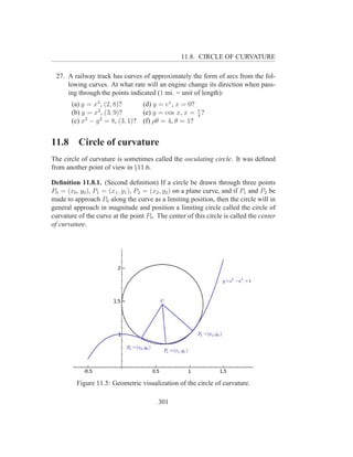 11.8. CIRCLE OF CURVATURE

 27. A railway track has curves of approximately the form of arcs from the fol-
     lowing curves. At what rate will an engine change its direction when pass-
     ing through the points indicated (1 mi. = unit of length):
       (a) y = x3 , (2, 8)?        (d) y = ex , x = 0?
       (b) y = x2 , (3, 9)?        (e) y = cos x, x = π ?
                                                       4
       (c) x2 − y 2 = 8, (3, 1)?   (f) ρθ = 4, θ = 1?


11.8      Circle of curvature
The circle of curvature is sometimes called the osculating circle. It was deﬁned
from another point of view in §11.6.

Deﬁnition 11.8.1. (Second deﬁnition) If a circle be drawn through three points
P0 = (x0 , y0 ), P1 = (x1 , y1 ), P2 = (x2 , y2 ) on a plane curve, and if P1 and P2 be
made to approach P0 along the curve as a limiting position, then the circle will in
general approach in magnitude and position a limiting circle called the circle of
curvature of the curve at the point P0 . The center of this circle is called the center
of curvature.




         Figure 11.5: Geometric visualization of the circle of curvature.

                                         301
 