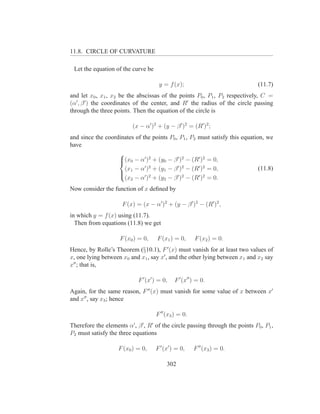 11.8. CIRCLE OF CURVATURE

 Let the equation of the curve be

                                      y = f (x);                                (11.7)
and let x0 , x1 , x2 be the abscissas of the points P0 , P1 , P2 respectively, C =
(α′ , β ′ ) the coordinates of the center, and R′ the radius of the circle passing
through the three points. Then the equation of the circle is

                          (x − α′ )2 + (y − β ′ )2 = (R′ )2 ;
and since the coordinates of the points P0 , P1 , P2 must satisfy this equation, we
have
                   
                   (x0 − α′ )2 + (y0 − β ′ )2 − (R′ )2 = 0,
                   
                     (x − α′ )2 + (y1 − β ′ )2 − (R′ )2 = 0,                  (11.8)
                    1        ′ 2           ′ 2      ′ 2
                     (x2 − α ) + (y2 − β ) − (R ) = 0.
                   

Now consider the function of x deﬁned by

                      F (x) = (x − α′ )2 + (y − β ′ )2 − (R′ )2 ,
in which y = f (x) using (11.7).
  Then from equations (11.8) we get

                     F (x0 ) = 0,     F (x1 ) = 0,     F (x2 ) = 0.
Hence, by Rolle’s Theorem (§10.1), F ′ (x) must vanish for at least two values of
x, one lying between x0 and x1 , say x′ , and the other lying between x1 and x2 say
x′′ ; that is,

                             F ′ (x′ ) = 0,   F ′ (x′′ ) = 0.
Again, for the same reason, F ′′ (x) must vanish for some value of x between x′
and x′′ , say x3 ; hence

                                     F ′′ (x3 ) = 0.
Therefore the elements α′ , β ′ , R′ of the circle passing through the points P0 , P1 ,
P2 must satisfy the three equations

                    F (x0 ) = 0,     F ′ (x′ ) = 0,    F ′′ (x3 ) = 0.

                                          302
 