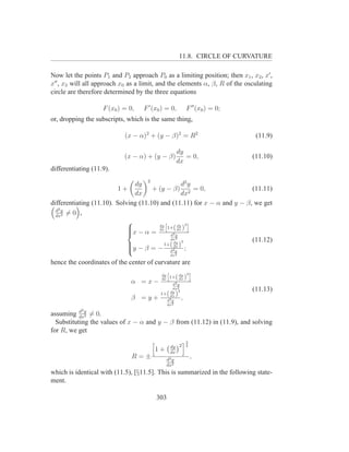 11.8. CIRCLE OF CURVATURE

Now let the points P1 and P2 approach P0 as a limiting position; then x1 , x2 , x′ ,
x′′ , x3 will all approach x0 as a limit, and the elements α, β, R of the osculating
circle are therefore determined by the three equations

                    F (x0 ) = 0,   F ′ (x0 ) = 0,          F ′′ (x0 ) = 0;
or, dropping the subscripts, which is the same thing,

                            (x − α)2 + (y − β)2 = R2                          (11.9)

                                                      dy
                            (x − α) + (y − β)            = 0,                (11.10)
                                                      dx
differentiating (11.9).
                                    2
                               dy                  d2 y
                          1+          + (y − β) 2 = 0,                   (11.11)
                               dx                  dx
differentiating (11.10). Solving (11.10) and (11.11) for x − α and y − β, we get
  d2 y
  dx2
       =0 ,
                                                    2
                                        dy
                                            h         i
                                               ( dy
                             x − α = dx 1+2 dx )
                             
                                              d y
                             
                                              dx2                        (11.12)
                                               dy 2
                             y − β = − 1+(2dx ) ;
                             
                                              d y
                             
                                                 dx2

hence the coordinates of the center of curvature are
                                                    dy 2
                                               h         i
                                          dy
                                          dx
                                                1+( dx )
                              α =x−             d2 y
                                               dx2                           (11.13)
                                             dy 2
                                          1+ dx( )
                              β =y+         d2 y
                                                       ,
                                            dx2
            2
assuming dxy = 0.
           d
             2

  Substituting the values of x − α and y − β from (11.12) in (11.9), and solving
for R, we get
                                                           3
                                                 dy 2      2
                                        1+       dx
                               R=±             d2 y
                                                               ,
                                               dx2
which is identical with (11.5), [§11.5]. This is summarized in the following state-
ment.

                                        303
 
