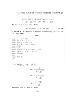 11.9. SECOND METHOD FOR FINDING CENTER OF CURVATURE



                α = OA = OD − AD = OD − BP = x − BP,
                β = AC = AB + BC = DP + BC = y + BC.
But BP = R sin τ , BC = R cos τ . Hence

                      α = x − R sin τ,        β = y + R cos τ.          (11.14)

Example 11.9.1. We shall solve for the radius of curvature of y = x3 − x2 + 1 at
x = 1 using Sage .
                                       Sage

sage: y = xˆ3-xˆ2+1
sage: Dy = diff(y,x)
sage: D2y = diff(y,x,x)
sage: R = (1+Dyˆ2)ˆ(3/2)/D2y
sage: R(1)
1/sqrt(2)
sage: alpha = x - Dy*(1+Dyˆ2)/D2y
sage: beta = y + (1+Dyˆ2)/D2y
sage: alpha(1)
1/2
sage: beta(1)
3/2



 From (8.8) [§8.3], and (11.5) [11.5],
                                               dy
                                               dx
                             sin τ =                          1   ,
                                                   dy 2       2
                                         1+        dx

                                               1
                             cos τ =                          1   ,
                                                   dy 2       2
                                         1+        dx
                                                          3
                                               dy 2       2
                                       1+      dx
                              R=            d2 y
                                                              .
                                            dx2
Substituting these back in (11.14), we get

                                         305
 