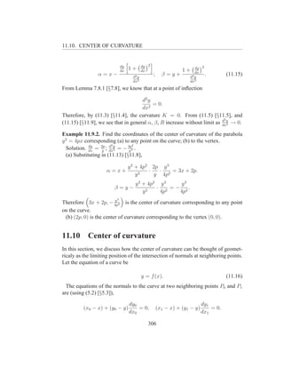 11.10. CENTER OF CURVATURE


                             dy            dy 2                        dy 2
                             dx
                                  1+       dx                    1+    dx
                 α=x−               d2 y
                                                  ;     β=y+        d2 y
                                                                            .          (11.15)
                                    dx2                             dx 2


From Lemma 7.8.1 [§7.8], we know that at a point of inﬂection

                                     d2 y
                                          = 0.
                                     dx2
Therefore, by (11.3) [§11.4], the curvature K = 0. From (11.5) [§11.5], and
                                                                          d2
(11.15) [§11.9], we see that in general α, β, R increase without limit as dxy → 0.
                                                                             2


Example 11.9.2. Find the coordinates of the center of curvature of the parabola
y 2 = 4px corresponding (a) to any point on the curve; (b) to the vertex.
                       d2         2
             dy
  Solution. dx = 2p ; dxy = − 4p3 .
                   y      2     y
  (a) Substituting in (11.13) [§11.8],

                                  y 2 + 4p2 2p y 3
                     α=x+                  ·  ·    = 3x + 2p.
                                      y2     y 4p2
                                     y 2 + 4p2 y 3   y3
                        β=y−                  · 2 = − 2.
                                         y2    4p    4p
                         3
                         y
Therefore 3x + 2p, − 4p2 is the center of curvature corresponding to any point
on the curve.
 (b) (2p, 0) is the center of curvature corresponding to the vertex (0, 0).


11.10       Center of curvature
In this section, we discuss how the center of curvature can be thought of geomet-
ricaly as the limiting position of the intersection of normals at neighboring points.
Let the equation of a curve be

                                           y = f (x).                                  (11.16)
  The equations of the normals to the curve at two neighboring points P0 and P1
are (using (5.2) [§5.3]),

                                  dy0                                       dy1
          (x0 − x) + (y0 − y)         = 0,            (x1 − x) + (y1 − y)       = 0.
                                  dx0                                       dx1

                                              306
 