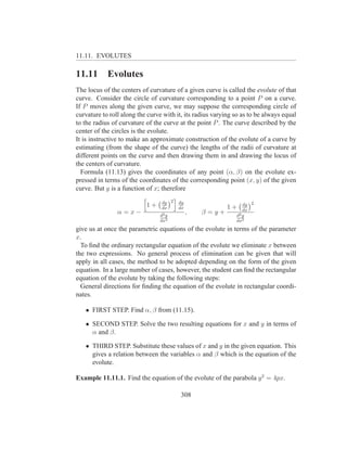 11.11. EVOLUTES

11.11       Evolutes
The locus of the centers of curvature of a given curve is called the evolute of that
curve. Consider the circle of curvature corresponding to a point P on a curve.
If P moves along the given curve, we may suppose the corresponding circle of
curvature to roll along the curve with it, its radius varying so as to be always equal
to the radius of curvature of the curve at the point P . The curve described by the
center of the circles is the evolute.
It is instructive to make an approximate construction of the evolute of a curve by
estimating (from the shape of the curve) the lengths of the radii of curvature at
different points on the curve and then drawing them in and drawing the locus of
the centers of curvature.
  Formula (11.13) gives the coordinates of any point (α, β) on the evolute ex-
pressed in terms of the coordinates of the corresponding point (x, y) of the given
curve. But y is a function of x; therefore

                                 dy 2   dy                       dy 2
                           1+    dx     dx                1+     dx
                α=x−            d2 y
                                             ,   β=y+         d2 y
                                dx2                           dx2
give us at once the parametric equations of the evolute in terms of the parameter
x.
  To ﬁnd the ordinary rectangular equation of the evolute we eliminate x between
the two expressions. No general process of elimination can be given that will
apply in all cases, the method to be adopted depending on the form of the given
equation. In a large number of cases, however, the student can ﬁnd the rectangular
equation of the evolute by taking the following steps:
  General directions for ﬁnding the equation of the evolute in rectangular coordi-
nates.

   • FIRST STEP. Find α, β from (11.15).

   • SECOND STEP. Solve the two resulting equations for x and y in terms of
     α and β.

   • THIRD STEP. Substitute these values of x and y in the given equation. This
     gives a relation between the variables α and β which is the equation of the
     evolute.

Example 11.11.1. Find the equation of the evolute of the parabola y 2 = 4px.

                                         308
 