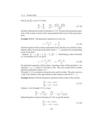 11.11. EVOLUTES

      dy         d2 y
ﬁnd   dx
           and   dx2
                      ,   as in §11.5, from
                                       dy               dx d2 y      dy d2 x
                                dy     dt      d2 y     dt dt2
                                                                  −  dt dt2
                                   =      ,         =                          (11.18)
                                dx     dx      dx2                dx 3
                                       dt                         dt
and then substitute the results in formulas (11.15). This gives the parametric equa-
tions of the evolute in terms of the same parameter that occurs in the given equa-
tions.
Example 11.11.3. The parametric equations of a curve are

                                   t2 + 1          t3
                                       x= ,     y= .                         (11.19)
                                      4            6
Find the equation of the evolute in parametric form, plot the curve and the evolute,
ﬁnd the radius of curvature at the point where t = 1, and draw the corresponding
circle of curvature.
                       2x               2    2y
  Solution. dx = 2 , d 2 = 2 , dy = t2 , d 2 = t. Substituting in above formulas
             dt
                   t
                      dt
                             1
                                dt          dt
(11.18) and then in (11.15), gives

                              1 − t2 − 2t4           4t3 + 3t
                               α=          ,   β=             ,                (11.20)
                                    4                    6
the parametric equations of the evolute. Assuming values of the parameter t, we
calculate x, y; α, β from (11.19) and (11.20). The curve (solid) and its evolute
(dotted) are plotted in Figure 11.9.
The point ( 1 , 0) is common to the given curve and its evolute. The given curve (a
            4
“cusp”) lies entirely to the right and the evolute entirely to the left of x = 1 .
                                                                               4

Example 11.11.4. Find the parametric equations of the evolute of the cycloid,

                                          x = a(t − sin t)
                                                                               (11.21)
                                          y = a(1 − cos t).
Solution. As in Example 11.5.2, we get

                    dy       sin t      d2 y            1
                       =             ,     2
                                             =−                .
                    dx     1 − cos t    dx       α(1 − cos t)2
Substituting these results in formulas (11.15), we get the answer:

                                         α = a(t + sin t),
                                                                               (11.22)
                                         β = −a(1 − cos t).

                                                310
 