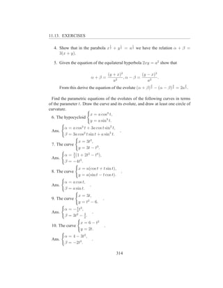 11.13. EXERCISES

                                          1    1    1
   4. Show that in the parabola x 2 + y 2 = a 2 we have the relation α + β =
      3(x + y).

   5. Given the equation of the equilateral hyperbola 2xy = a2 show that

                                (y + x)3          (y − x)3
                          α+β =          ,α − β =          .
                                   a2                a2
                                                           2            2      2
      From this derive the equation of the evolute (α + β) 3 − (α − β) 3 = 2a 3 .

  Find the parametric equations of the evolutes of the following curves in terms
of the parameter t. Draw the curve and its evolute, and draw at least one circle of
curvature.
                       x = a cos3 t,
  6. The hypocycloid
                       y = a sin3 t.
         α = a cos3 t + 3a cos t sin2 t,
 Ans.                                          .
         β = 3a cos2 t sin t + a sin3 t.
                 x = 3t2 ,
 7. The curve
                 y = 3t − t3 .
             3
         α = 2 (1 + 2t2 − t4 ),
 Ans.
         β = −4t3 .
                 x = a(cos t + t sin t),
 8. The curve                                   .
                 y = a(sin t − t cos t).
         α = a cos t,
 Ans.                     .
         β = a sin t.
                 x = 3t,
 9. The curve                     .
                 y = t2 − 6.
         α = − 4 t3 ,
               3
 Ans.                 3
                              .
         β = 3t2 − 2 .
                  x = 6 − t2
 10. The curve                        .
                  y = 2t.
         α = 4 − 3t2 ,
 Ans.                         .
         β = −2t3 .

                                              314
 