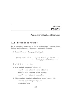 CHAPTER
                                                                     TWELVE

                                    Appendix: Collection of formulas


12.1      Formulas for reference
For the convenience of the reader we give the following list of elementary formu-
las from Algebra, Geometry, Trigonometry, and Analytic Geometry.

   1. Binomial Theorem (n being a positive integer):


                                           n(n−1) n−2 2
         (a + b)n = an + nan−1 b +            2!
                                                 a b + n(n−1)(n−2) an−3 b3 + · · ·
                                                                  3!
                                             n(n−1)(n−2)···(n−r+2) n−r+1 r−1
                                 +                  (r−1)!
                                                                  a     b    + ···

   2. n! = 1 · 2 · 3 · 4 · · · (n − 1)n.

   3. In the quadratic equation ax2 + bx + c = 0,
            when b2 − 4ac > 0, the roots are real and distinct;
            when b2 − 4ac = 0, the roots are real and equal;
            when b2 − 4ac < 0, the roots are complex.

   4. When a quadratic equation is reduced to the form x2 + px + q = 0,
            p = sum of roots with sign changed, and
            q = product of roots.

                                           317
 