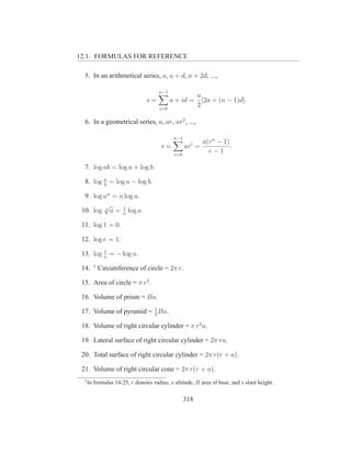 12.1. FORMULAS FOR REFERENCE

  5. In an arithmetical series, a, a + d, a + 2d, ...,

                                      n−1
                                                         n
                                s=          a + id =       [2a + (n − 1)d].
                                      i=0
                                                         2

  6. In a geometrical series, a, ar, ar2 , ...,

                                             n−1
                                                           a(rn − 1)
                                       s=          ari =             .
                                             i=0
                                                             r−1

  7. log ab = log a + log b.

  8. log a = log a − log b.
         b

  9. log an = n log a.
         √     1
 10. log n a = n log a.

 11. log 1 = 0.

 12. log e = 1.
         1
 13. log a = − log a.
        1
 14.        Circumference of circle = 2π r.

 15. Area of circle = π r2 .

 16. Volume of prism = Ba.

 17. Volume of pyramid = 1 Ba.
                         3

 18. Volume of right circular cylinder = π r2 a.

 19. Lateral surface of right circular cylinder = 2π ra.

 20. Total surface of right circular cylinder = 2π r(r + a).

 21. Volume of right circular cone = 2π r(r + a).
  1
      In formulas 14-25, r denotes radius, a altitude, B area of base, and s slant height.


                                                   318
 