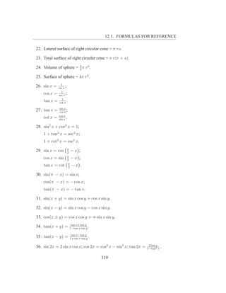 12.1. FORMULAS FOR REFERENCE

22. Lateral surface of right circular cone = π rs.

23. Total surface of right circular cone = π r(r + s).

24. Volume of sphere = 4 π r3 .
                       3

25. Surface of sphere = 4π r2 .
              1
26. sin x = csc x
                  ;
              1
    cos x = sec x ;
               1
    tan x = cot x .
              sin x
27. tan x =   cos x
                    ;
              cos x
    cot x =   sin x
                    .

28. sin2 x + cos2 x = 1;
    1 + tan2 x = sec2 x;
    1 + cot2 x = csc2 x.
                    π
29. sin x = cos     2
                       −x      ;
                    π
    cos x = sin     2
                       −x      ;
                     π
    tan x = cot      2
                       −x       .

30. sin(π − x) = sin x;
    cos(π − x) = − cos x;
    tan(π − x) = − tan x.

31. sin(x + y) = sin x cos y + cos x sin y.

32. sin(x − y) = sin x cos y − cos x sin y.

33. cos(x ± y) = cos x cos y + ∓ sin x sin y.
                         tan x+tan y
34. tan(x + y) =        1−tan x tan y
                                      .
                         tan x−tan y
35. tan(x − y) =        1+tan x tan y
                                      .

36. sin 2x = 2 sin x cos x; cos 2x = cos2 x − sin2 x; tan 2x =    2 tan x
                                                                 1−tan2 x
                                                                          .

                                          319
 