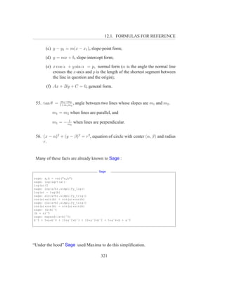 12.1. FORMULAS FOR REFERENCE

      (c) y − y1 = m(x − x1 ), slope-point form;

      (d) y = mx + b, slope-intercept form;

      (e) x cos α + y sin α = p, normal form (α is the angle the normal line
          crosses the x-axis and p is the length of the shortest segment between
          the line in question and the origin);

       (f) Ax + By + C = 0, general form.


                m1 −m2
 55. tan θ =   1+m1 m2
                       ,   angle between two lines whose slopes are m1 and m2 .

          m1 = m2 when lines are parallel, and
                 1
          m1 = − m2 when lines are perpendicular.


 56. (x − α)2 + (y − β)2 = r2 , equation of circle with center (α, β) and radius
     r.


 Many of these facts are already known to Sage :

                                        Sage

sage: a,b = var("a,b")
sage: log(sqrt(a))
log(a)/2
sage: log(a/b).simplify_log()
log(a) - log(b)
sage: sin(a+b).simplify_trig()
cos(a)*sin(b) + sin(a)*cos(b)
sage: cos(a+b).simplify_trig()
cos(a)*cos(b) - sin(a)*sin(b)
sage: (a+b)ˆ5
(b + a)ˆ5
sage: expand((a+b)ˆ5)
bˆ5 + 5*a*bˆ4 + 10*aˆ2*bˆ3 + 10*aˆ3*bˆ2 + 5*aˆ4*b + aˆ5




“Under the hood” Sage used Maxima to do this simpliﬁcation.

                                         321
 