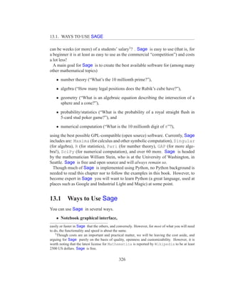 13.1. WAYS TO USE SAGE

can be weeks (or more) of a students’ salary3 ? . Sage is easy to use (that is, for
a beginner it is at least as easy to use as the commercial “competition”) and costs
a lot less!
  A main goal for Sage is to create the best available software for (among many
other mathematical topics)

    • number theory (“What’s the 10 millionth prime?”),

    • algebra (“How many legal positions does the Rubik’s cube have?”),

    • geometry (“What is an algebraic equation describing the intersection of a
      sphere and a cone?”),

    • probability/statistics (“What is the probability of a royal straight ﬂush in
      5-card stud poker game?”), and

    • numerical computation (“What is the 10 millionth digit of π”?),

using the best possible GPL-compatible (open source) software. Currently, Sage
includes are: Maxima (for calculus and other symbolic computation), Singular
(for algebra), R (for statistics), Pari (for number theory), GAP (for more alge-
bra!), SciPy (for numerical computation), and over 60 more. Sage is headed
by the mathematician William Stein, who is at the University of Washington, in
Seattle. Sage is free and open source and will always remain so.
  Though much of Sage is implemented using Python, no Python background is
needed to read this chapter nor to follow the examples in this book. However, to
become expert in Sage you will want to learn Python (a great language, used at
places such as Google and Industrial Light and Magic) at some point.


13.1       Ways to Use Sage
You can use Sage in several ways.

    • Notebook graphical interface,
easily or faster in Sage that the others, and conversely. However, for most of what you will need
to do, the functionality and speed is about the same.
    3
      Though costs are an important and practical matter, we will be leaving the cost aside, and
arguing for Sage purely on the basis of quality, openness and customizability. However, it is
worth noting that the latest license for Mathematica is reported by Wikipedia to be at least
2500 US dollars. Sage is free.


                                              326
 