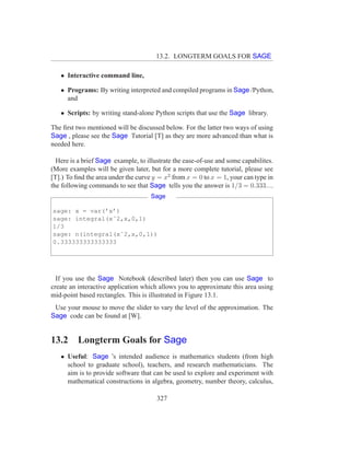 13.2. LONGTERM GOALS FOR SAGE

   • Interactive command line,

   • Programs: By writing interpreted and compiled programs in Sage /Python,
     and

   • Scripts: by writing stand-alone Python scripts that use the Sage library.

The ﬁrst two mentioned will be discussed below. For the latter two ways of using
Sage , please see the Sage Tutorial [T] as they are more advanced than what is
needed here.

  Here is a brief Sage example, to illustrate the ease-of-use and some capabilites.
(More examples will be given later, but for a more complete tutorial, please see
[T].) To ﬁnd the area under the curve y = x2 from x = 0 to x = 1, your can type in
the following commands to see that Sage tells you the answer is 1/3 = 0.333....
                                     Sage

sage: x = var(’x’)
sage: integral(xˆ2,x,0,1)
1/3
sage: n(integral(xˆ2,x,0,1))
0.333333333333333




  If you use the Sage Notebook (described later) then you can use Sage to
create an interactive application which allows you to approximate this area using
mid-point based rectangles. This is illustrated in Figure 13.1.
 Use your mouse to move the slider to vary the level of the approximation. The
Sage code can be found at [W].


13.2      Longterm Goals for Sage
   • Useful: Sage ’s intended audience is mathematics students (from high
     school to graduate school), teachers, and research mathematicians. The
     aim is to provide software that can be used to explore and experiment with
     mathematical constructions in algebra, geometry, number theory, calculus,

                                       327
 