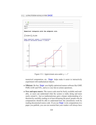 13.2. LONGTERM GOALS FOR SAGE




                Figure 13.1: Approximate area under y = x2

    numerical computation, etc. Sage helps make it easier to interactively
    experiment with mathematical objects.
  • Efﬁcient: Be fast. Sage uses highly-optimized mature software like GMP,
    PARI, GAP, and NTL, and so is very fast at certain operations.
  • Free and open source: The source code must be freely available and read-
    able, so users can understand what the system is really doing and more
    easily extend it. Just as mathematicians gain a deeper understanding of a
    theorem by carefully reading or at least skimming the proof, people who do
    computations should be able to understand how the calculations work by
    reading documented source code. If you use Sage to do computations in a
    paper you publish, you can rest assured that your readers will always have

                                    328
 