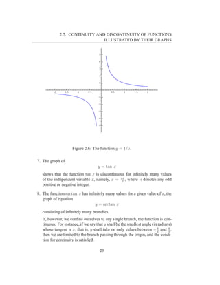 2.7. CONTINUITY AND DISCONTINUITY OF FUNCTIONS
                                ILLUSTRATED BY THEIR GRAPHS




                     Figure 2.6: The function y = 1/x.

7. The graph of
                                     y = tan x
   shows that the function tan x is discontinuous for inﬁnitely many values
   of the independent variable x, namely, x = nπ , where n denotes any odd
                                                2
   positive or negative integer.

8. The function arctan x has inﬁnitely many values for a given value of x, the
   graph of equation
                                y = arctan x
   consisting of inﬁnitely many branches.
   If, however, we conﬁne ourselves to any single branch, the function is con-
   tinuous. For instance, if we say that y shall be the smallest angle (in radians)
   whose tangent is x, that is, y shall take on only values between − π and π ,
                                                                          2      2
   then we are limited to the branch passing through the origin, and the condi-
   tion for continuity is satisﬁed.

                                      23
 