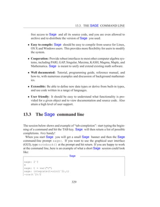 13.3. THE SAGE COMMAND LINE

      free access to Sage and all its source code, and you are even allowed to
      archive and re-distribute the version of Sage you used.

   • Easy to compile: Sage should be easy to compile from source for Linux,
     OS X and Windows users. This provides more ﬂexibility for users to modify
     the system.

   • Cooperation: Provide robust interfaces to most other computer algebra sys-
     tems, including PARI, GAP, Singular, Maxima, KASH, Magma, Maple, and
     Mathematica. Sage is meant to unify and extend existing math software.

   • Well documented: Tutorial, programming guide, reference manual, and
     how-to, with numerous examples and discussion of background mathemat-
     ics.

   • Extensible: Be able to deﬁne new data types or derive from built-in types,
     and use code written in a range of languages.

   • User friendly: It should be easy to understand what functionality is pro-
     vided for a given object and to view documentation and source code. Also
     attain a high level of user support.


13.3     The Sage command line

The session below shows and example of “tab-completion”: start typing the begin-
ning of a command and hit the TAB key. Sage will then return a list of possible
completions. Very handy!
  When you start Sage you will get a small Sage banner and then the Sage
command-line prompt sage:. If you want to use the graphical user interface
(GUI), type notebook() at the prompt and hit return. If you are happy to work
at the command line, here is an example of what a short Sage session could look
like:
                                    Sage

sage: 2ˆ3
8
sage: t = var("t")
sage: integrate(t*sin(tˆ2),t)
-cos(tˆ2)/2


                                      329
 