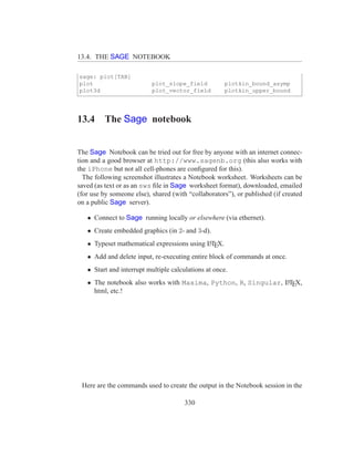 13.4. THE SAGE NOTEBOOK

sage: plot[TAB]
plot                       plot_slope_field          plotkin_bound_asymp
plot3d                     plot_vector_field         plotkin_upper_bound




13.4     The Sage notebook


The Sage Notebook can be tried out for free by anyone with an internet connec-
tion and a good browser at http://www.sagenb.org (this also works with
the iPhone but not all cell-phones are conﬁgured for this).
  The following screenshot illustrates a Notebook worksheet. Worksheets can be
saved (as text or as an sws ﬁle in Sage worksheet format), downloaded, emailed
(for use by someone else), shared (with “collaborators”), or published (if created
on a public Sage server).

   • Connect to Sage running locally or elsewhere (via ethernet).
   • Create embedded graphics (in 2- and 3-d).
   • Typeset mathematical expressions using LTEX.
                                            A


   • Add and delete input, re-executing entire block of commands at once.
   • Start and interrupt multiple calculations at once.
   • The notebook also works with Maxima, Python, R, Singular, LTEX,
                                                               A

     html, etc.!




 Here are the commands used to create the output in the Notebook session in the

                                       330
 