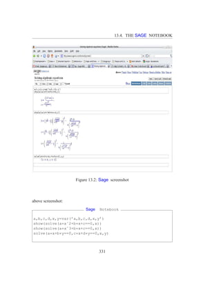 13.4. THE SAGE NOTEBOOK




                    Figure 13.2: Sage screenshot



above screenshot:
                         Sage   Notebook

a,b,c,d,x,y=var(’a,b,c,d,x,y’)
show(solve(a*xˆ2+b*x+c==0,x))
show(solve(a*xˆ3+b*x+c==0,x))
solve(a*x+b*y==0,c*x+d*y==0,x,y)



                                331
 