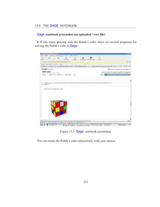 13.4. THE SAGE NOTEBOOK

 Sage notebook screenshot (an uploaded *.sws ﬁle)

  • If you enjoy playing with the Rubik’s cube, there are several programs for
solving the Rubik’s cube in Sage :




                   Figure 13.3: Sage notebook screenshot.

 You can rotate the Rubik’s cube interactively with your mouse.




                                     332
 