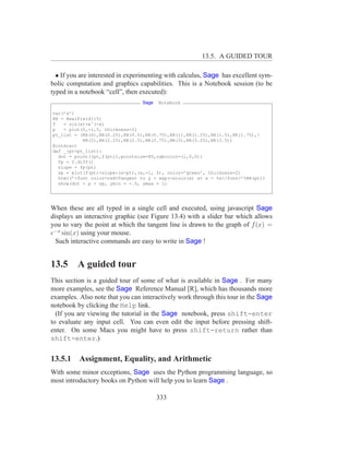 13.5. A GUIDED TOUR

  • If you are interested in experimenting with calculus, Sage has excellent sym-
bolic computation and graphics capabilities. This is a Notebook session (to be
typed in a notebook “cell”, then executed):
                                 Sage   Notebook

var(’x’)
RR = RealField(15)
f   = sin(x)*eˆ(-x)
p   = plot(f,-1,5, thickness=2)
pt_list = (RR(0),RR(0.25),RR(0.5),RR(0.75),RR(1),RR(1.25),RR(1.5),RR(1.75),
           RR(2),RR(2.25),RR(2.5),RR(2.75),RR(3),RR(3.25),RR(3.5))
@interact
def _(pt=pt_list):
  dot = point((pt,f(pt)),pointsize=80,rgbcolor=(1,0,0))
  fp = f.diff()
  slope = fp(pt)
  sp = plot(f(pt)+slope*(x-pt),(x,-1, 5), color=’green’, thickness=2)
  html(’<font color=red>Tangent to y = exp(-x)sin(x) at x = %s</font>’%RR(pt))
  show(dot + p + sp, ymin = -.5, ymax = 1)




When these are all typed in a single cell and executed, using javascript Sage
displays an interactive graphic (see Figure 13.4) with a slider bar which allows
you to vary the point at which the tangent line is drawn to the graph of f (x) =
e−x sin(x) using your mouse.
  Such interactive commands are easy to write in Sage !


13.5     A guided tour
This section is a guided tour of some of what is available in Sage . For many
more examples, see the Sage Reference Manual [R], which has thousands more
examples. Also note that you can interactively work through this tour in the Sage
notebook by clicking the Help link.
  (If you are viewing the tutorial in the Sage notebook, press shift-enter
to evaluate any input cell. You can even edit the input before pressing shift-
enter. On some Macs you might have to press shift-return rather than
shift-enter.)


13.5.1 Assignment, Equality, and Arithmetic
With some minor exceptions, Sage uses the Python programming language, so
most introductory books on Python will help you to learn Sage .

                                        333
 