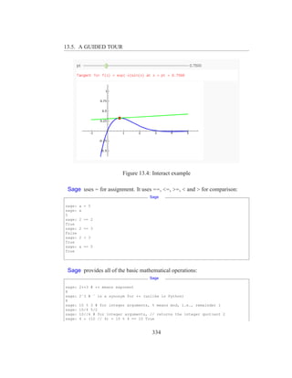 13.5. A GUIDED TOUR




                           Figure 13.4: Interact example

 Sage uses = for assignment. It uses ==, <=, >=, < and > for comparison:
                                      Sage

sage:   a = 5
sage:   a
5
sage:   2 == 2
True
sage:   2 == 3
False
sage:   2 < 3
True
sage:   a == 5
True




 Sage provides all of the basic mathematical operations:
                                      Sage

sage:   2**3 # ** means exponent
8
sage:   2ˆ3 # ˆ is a synonym for ** (unlike in Python)
8
sage:   10 % 3 # for integer arguments, % means mod, i.e., remainder 1
sage:   10/4 5/2
sage:   10//4 # for integer arguments, // returns the integer quotient 2
sage:   4 * (10 // 4) + 10 % 4 == 10 True


                                        334
 