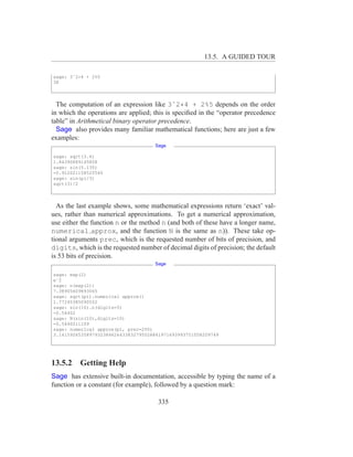13.5. A GUIDED TOUR

sage: 3ˆ2*4 + 2%5
38



  The computation of an expression like 3ˆ2*4 + 2%5 depends on the order
in which the operations are applied; this is speciﬁed in the “operator precedence
table” in Arithmetical binary operator precedence.
  Sage also provides many familiar mathematical functions; here are just a few
examples:
                                     Sage

sage: sqrt(3.4)
1.84390889145858
sage: sin(5.135)
-0.912021158525540
sage: sin(pi/3)
sqrt(3)/2



  As the last example shows, some mathematical expressions return ‘exact’ val-
ues, rather than numerical approximations. To get a numerical approximation,
use either the function n or the method n (and both of these have a longer name,
numerical approx, and the function N is the same as n)). These take op-
tional arguments prec, which is the requested number of bits of precision, and
digits, which is the requested number of decimal digits of precision; the default
is 53 bits of precision.
                                     Sage

sage: exp(2)
eˆ2
sage: n(exp(2))
7.38905609893065
sage: sqrt(pi).numerical approx()
1.77245385090552
sage: sin(10).n(digits=5)
-0.54402
sage: N(sin(10),digits=10)
-0.5440211109
sage: numerical approx(pi, prec=200)
3.1415926535897932384626433832795028841971693993751058209749




13.5.2 Getting Help
Sage has extensive built-in documentation, accessible by typing the name of a
function or a constant (for example), followed by a question mark:

                                      335
 