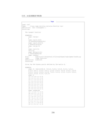 13.5. A GUIDED TOUR

                                     Sage

sage: tan?
Type:      <class sage.calculus.calculus.Function tan>
Definition: tan( [noargspec] )
Docstring:

    The tangent function

    EXAMPLES:
        sage: tan(pi)
        0
        sage: tan(3.1415)
        -0.0000926535900581913
        sage: tan(3.1415/4)
        0.999953674278156
        sage: tan(pi/4)
        1
        sage: tan(1/2)
        tan(1/2)
        sage: RR(tan(1/2))
        0.546302489843790
        sage: sudoku?
    File:        sage/local/lib/python2.5/site-packages/sage/games/sudoku.py
    Type:        <type function>
    Definition: sudoku(A)
    Docstring:

    Solve the 9x9 Sudoku puzzle defined by the matrix A.

    EXAMPLE:
        sage: A = matrix(ZZ,9, [5,0,0, 0,8,0, 0,4,9, 0,0,0, 5,0,0,
        0,3,0, 0,6,7, 3,0,0, 0,0,1, 1,5,0, 0,0,0, 0,0,0, 0,0,0, 2,0,8,
        0,0,0, 0,0,0, 0,0,0, 0,1,8, 7,0,0, 0,0,4, 1,5,0, 0,3,0, 0,0,2,
        0,0,0, 4,9,0, 0,5,0, 0,0,3])
        sage: A
        [5 0 0 0 8 0 0 4 9]
        [0 0 0 5 0 0 0 3 0]
        [0 6 7 3 0 0 0 0 1]
        [1 5 0 0 0 0 0 0 0]
        [0 0 0 2 0 8 0 0 0]
        [0 0 0 0 0 0 0 1 8]
        [7 0 0 0 0 4 1 5 0]
        [0 3 0 0 0 2 0 0 0]
        [4 9 0 0 5 0 0 0 3]
        sage: sudoku(A)
        [5 1 3 6 8 7 2 4 9]
        [8 4 9 5 2 1 6 3 7]
        [2 6 7 3 4 9 5 8 1]
        [1 5 8 4 6 3 9 7 2]
        [9 7 4 2 1 8 3 6 5]
        [3 2 6 7 9 5 4 1 8]
        [7 8 2 9 3 4 1 5 6]
        [6 3 5 1 7 2 8 9 4]
        [4 9 1 8 5 6 7 2 3]




                                      336
 